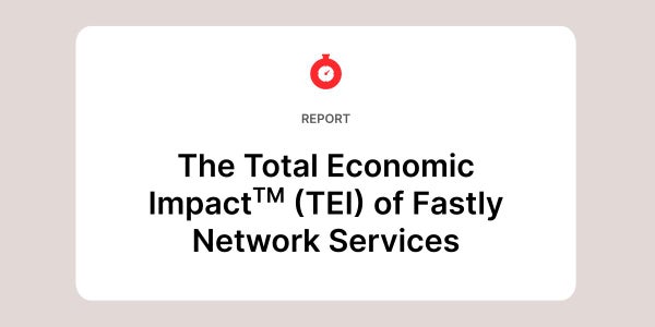The Total Economic Impact (TEI) of Fastly Network Services